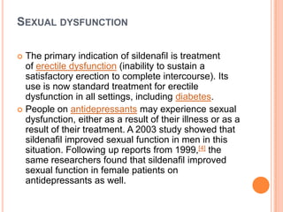 SEXUAL DYSFUNCTION
 The primary indication of sildenafil is treatment
of erectile dysfunction (inability to sustain a
satisfactory erection to complete intercourse). Its
use is now standard treatment for erectile
dysfunction in all settings, including diabetes.
 People on antidepressants may experience sexual
dysfunction, either as a result of their illness or as a
result of their treatment. A 2003 study showed that
sildenafil improved sexual function in men in this
situation. Following up reports from 1999,[4] the
same researchers found that sildenafil improved
sexual function in female patients on
antidepressants as well.
 