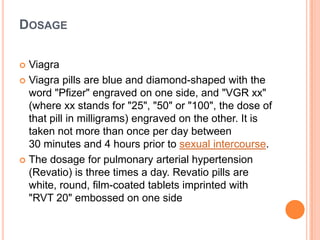 DOSAGE
 Viagra
 Viagra pills are blue and diamond-shaped with the
word "Pfizer" engraved on one side, and "VGR xx"
(where xx stands for "25", "50" or "100", the dose of
that pill in milligrams) engraved on the other. It is
taken not more than once per day between
30 minutes and 4 hours prior to sexual intercourse.
 The dosage for pulmonary arterial hypertension
(Revatio) is three times a day. Revatio pills are
white, round, film-coated tablets imprinted with
"RVT 20" embossed on one side
 