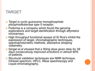 TARGET
 Target is cyclic guanosine monophosphate
phosphodiesterase type 5 receptor.
 Fluforma is a company which found the genome
explorations and target identification through affymetrix
microarrays.
 High throughput functional assays of Si Rna’s inhibit the
expression of target, chromatographic techniques,
spectrophotometric methods, adsorptive stripping
voltametry.
 Gingel et.al showed that a 50mg dose given daily for 28
days consecutively improved errections in almost 90%
of patients.
 Structural validation techniques are NMR technique,
Infrared spectrum, HPLC, Mass spectroscopy and
Liquid chromatography.
 