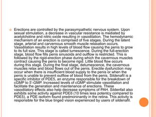  Erections are controlled by the parasympathetic nervous system. Upon
sexual stimulation, a decrease in vascular resistance is mediated by
acetylcholine and nitric oxide resulting in vasodilation. The hemodynamic
mechanism of an erection is comprised of five stages. During the latent
stage, arterial and carvernous smooth muscle relaxation occurs.
Vasodilation results in high levels of blood flow causing the penis to grow
to its full size. This stage is called tumescence. During the full-erection
stage, blood flow fills penis sinusoids and outflow is restricted. This is
followed by the rigid-erection phase during which the cavernous muscles
contract causing the penis to become rigid. Little blood flow occurs
during this stage. During the final stage, detumescence, the cavernous
muscles relax and blood flows out of the penis. Erectile dysfunction may
occur when there is insufficient blood supply to the penis or when the
penis is unable to prevent outflow of blood from the penis. Sildenafil is a
specific inhibitor of PDE5, an enzyme responsible for the breakdown of
cGMP to 5’-GMP. Increased levels of cGMP stimulate vasodilation and
facilitate the generation and maintenance of erections. These
vasodilatory effects also help decrease symptoms of PAH. Sildenfail also
exhibits some activity against PDE6 (10 times less potentcy compared to
PDE5), a PDE isoform found predmoninantly in the retina. This activity is
responsible for the blue tinged vision experienced by users of sildenafil.
 