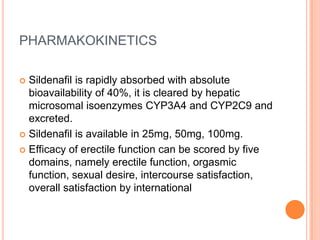 PHARMAKOKINETICS
 Sildenafil is rapidly absorbed with absolute
bioavailability of 40%, it is cleared by hepatic
microsomal isoenzymes CYP3A4 and CYP2C9 and
excreted.
 Sildenafil is available in 25mg, 50mg, 100mg.
 Efficacy of erectile function can be scored by five
domains, namely erectile function, orgasmic
function, sexual desire, intercourse satisfaction,
overall satisfaction by international
 