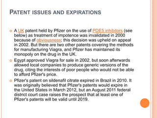 PATENT ISSUES AND EXPIRATIONS
 A UK patent held by Pfizer on the use of PDE5 inhibitors (see
below) as treatment of impotence was invalidated in 2000
because of obviousness; this decision was upheld on appeal
in 2002. But there are two other patents covering the methods
for manufacturing Viagra, and Pfizer has maintained its
monopoly on the drug in the UK.
 Egypt approved Viagra for sale in 2002, but soon afterwards
allowed local companies to produce generic versions of the
drug, citing the interests of poor people who would not be able
to afford Pfizer's price.
 Pfizer's patent on sildenafil citrate expired in Brazil in 2010. It
was originally believed that Pfizer's patents would expire in
the United States in March 2012, but an August 2011 federal
district court case raises the prospect that at least one of
Pfizer's patents will be valid until 2019.
 