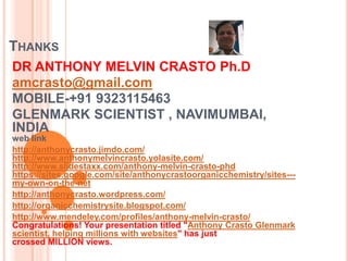 THANKS
DR ANTHONY MELVIN CRASTO Ph.D
amcrasto@gmail.com
MOBILE-+91 9323115463
GLENMARK SCIENTIST , NAVIMUMBAI,
INDIA
web link
http://anthonycrasto.jimdo.com/
http://www.anthonymelvincrasto.yolasite.com/
http://www.slidestaxx.com/anthony-melvin-crasto-phd
https://sites.google.com/site/anthonycrastoorganicchemistry/sites---
my-own-on-the-net
http://anthonycrasto.wordpress.com/
http://organicchemistrysite.blogspot.com/
http://www.mendeley.com/profiles/anthony-melvin-crasto/
Congratulations! Your presentation titled "Anthony Crasto Glenmark
scientist, helping millions with websites" has just
crossed MILLION views.
 
