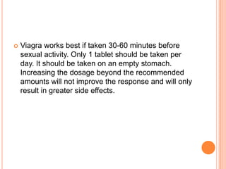 Viagra works best if taken 30-60 minutes before
sexual activity. Only 1 tablet should be taken per
day. It should be taken on an empty stomach.
Increasing the dosage beyond the recommended
amounts will not improve the response and will only
result in greater side effects.
 