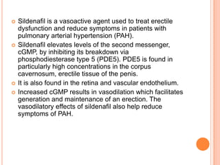  Sildenafil is a vasoactive agent used to treat erectile
dysfunction and reduce symptoms in patients with
pulmonary arterial hypertension (PAH).
 Sildenafil elevates levels of the second messenger,
cGMP, by inhibiting its breakdown via
phosphodiesterase type 5 (PDE5). PDE5 is found in
particularly high concentrations in the corpus
cavernosum, erectile tissue of the penis.
 It is also found in the retina and vascular endothelium.
 Increased cGMP results in vasodilation which facilitates
generation and maintenance of an erection. The
vasodilatory effects of sildenafil also help reduce
symptoms of PAH.
 