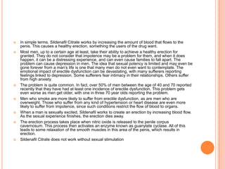  In simple terms, Sildenafil Citrate works by increasing the amount of blood that flows to the
penis. This causes a healthy erection, something the users of the drug want.
 Most men, up to a certain age at least, take their ability to achieve a healthy erection for
granted. They do not consider that impotence may be a problem for them, and when it does
happen, it can be a distressing experience, and can even cause families to fall apart. The
problem can cause depression in men. The idea that sexual potency is limited and may even be
gone forever from a man’s life is one that many men do not even want to contemplate. The
emotional impact of erectile dysfunction can be devastating, with many sufferers reporting
feelings linked to depression. Some sufferers fear intimacy in their relationships. Others suffer
from high anxiety.
 The problem is quite common. In fact, over 50% of men between the age of 40 and 70 reported
recently that they have had at least one incidence of erectile dysfunction. This problem gets
even worse as men get older, with one in three 70 year olds reporting the problem.
 Men who smoke are more likely to suffer from erectile dysfunction, as are men who are
overweight. Those who suffer from any kind of hypertension or heart disease are even more
likely to suffer from impotence, since such conditions restrict the flow of blood to organs.
 When a man is sexually excited, Sildenafil works to create an erection by increasing blood flow.
As the sexual experience finishes, the erection dies away.
 The erection process takes place when nitric oxide is released to the penile corpus
cavernosum. This process then activates an enzyme known as guanylate cyclase. All of this
leads to some relaxation of the smooth muscles in this area of the penis, which results in
erection.
 Sildenafil Citrate does not work without sexual stimulation
 