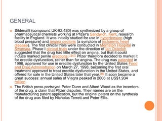 GENERAL
 Sildenafil (compound UK-92,480) was synthesized by a group of
pharmaceutical chemists working at Pfizer's Sandwich, Kent, research
facility in England. It was initially studied for use in hypertension (high
blood pressure) and angina pectoris (a symptom of ischaemic heart
disease). The first clinical trials were conducted in Morriston Hospital in
Swansea. Phase I clinical trials under the direction of Ian Osterloh
suggested that the drug had little effect on angina, but that it could
induce marked penile erections.[1][47] Pfizer therefore decided to market it
for erectile dysfunction, rather than for angina. The drug was patented in
1996, approved for use in erectile dysfunction by the United States Food
and Drug Administration on March 27, 1998, becoming the first oral
treatment approved to treat erectile dysfunction in the United States, and
offered for sale in the United States later that year.[48] It soon became a
great success: annual sales of Viagra peaked in 2008 at US$1,934
million.
 The British press portrayed Peter Dunn and Albert Wood as the inventors
of the drug, a claim that Pfizer disputes. Their names are on the
manufacturing patent application, but the original patent on the synthesis
of the drug was filed by Nicholas Terrett and Peter Ellis.
 