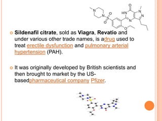  Sildenafil citrate, sold as Viagra, Revatio and
under various other trade names, is adrug used to
treat erectile dysfunction and pulmonary arterial
hypertension (PAH).
 It was originally developed by British scientists and
then brought to market by the US-
basedpharmaceutical company Pfizer.
 