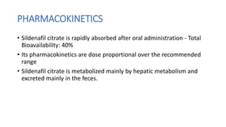 PHARMACOKINETICS
• Sildenafil citrate is rapidly absorbed after oral administration - Total
Bioavailability: 40%
• Its pharmacokinetics are dose proportional over the recommended
range
• Sildenafil citrate is metabolized mainly by hepatic metabolism and
excreted mainly in the feces.
 
