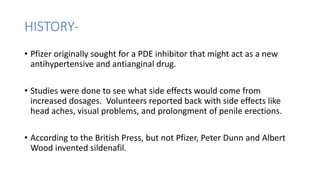 HISTORY-
• Pfizer originally sought for a PDE inhibitor that might act as a new
antihypertensive and antianginal drug.
• Studies were done to see what side effects would come from
increased dosages. Volunteers reported back with side effects like
head aches, visual problems, and prolongment of penile erections.
• According to the British Press, but not Pfizer, Peter Dunn and Albert
Wood invented sildenafil.
 