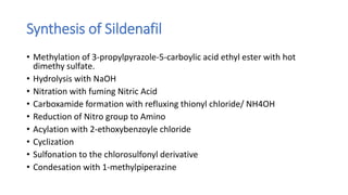 Synthesis of Sildenafil
• Methylation of 3-propylpyrazole-5-carboylic acid ethyl ester with hot
dimethy sulfate.
• Hydrolysis with NaOH
• Nitration with fuming Nitric Acid
• Carboxamide formation with refluxing thionyl chloride/ NH4OH
• Reduction of Nitro group to Amino
• Acylation with 2-ethoxybenzoyle chloride
• Cyclization
• Sulfonation to the chlorosulfonyl derivative
• Condesation with 1-methylpiperazine
 