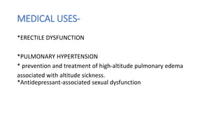 MEDICAL USES-
*ERECTILE DYSFUNCTION
*PULMONARY HYPERTENSION
* prevention and treatment of high-altitude pulmonary edema
associated with altitude sickness.
*Antidepressant-associated sexual dysfunction
 