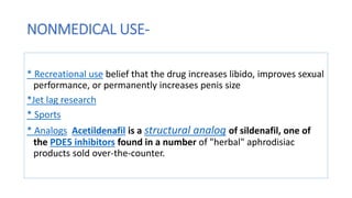 NONMEDICAL USE-
* Recreational use belief that the drug increases libido, improves sexual
performance, or permanently increases penis size
*Jet lag research
* Sports
* Analogs Acetildenafil is a structural analog of sildenafil, one of
the PDE5 inhibitors found in a number of "herbal" aphrodisiac
products sold over-the-counter.
 