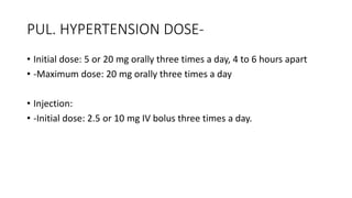 PUL. HYPERTENSION DOSE-
• Initial dose: 5 or 20 mg orally three times a day, 4 to 6 hours apart
• -Maximum dose: 20 mg orally three times a day
• Injection:
• -Initial dose: 2.5 or 10 mg IV bolus three times a day.
 