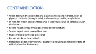 CONTRAINDICATION-
• When taking nitric oxide donors, organic nitrites and nitrates, such as
glyceryl trinitrate (nitroglycerin), sodium nitroprusside, amyl nitrite.
• In men for whom sexual intercourse is inadvisable due to cardiovascular
risk factors
• Severe hepatic impairment (decreased liver function)
• Severe impairment in renal function
• Hypotension (low blood pressure)
• Recent stroke or heart attack
• Hereditary degenerative retinal disorders (including genetic disorders of
retinal phosphodiesterases)
 