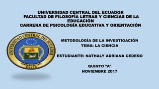 UNIVERSIDAD CENTRAL DEL ECUADOR
FACULTAD DE FILOSOFÍA LETRAS Y CIENCIAS DE LA
EDUCACIÓN
CARRERA DE PSICOLOGÍA EDUCATIVA Y ORIENTACIÓN
METODOLOGÍA DE LA INVESTIGACIÓN
TEMA: LA CIENCIA
ESTUDIANTE: NATHALY ADRIANA CEDEÑO
QUINTO “A”
NOVIEMBRE 2017
 