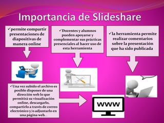 permite compartir
presentaciones de
diapositivas de
manera online
Docentes y alumnos
pueden apoyarse y
complementar sus prácticas
presenciales al hacer uso de
esta herramienta
la herramienta permite
realizar comentarios
sobre la presentación
que ha sido publicada.
Una vez subido el archivo es
posible disponer de una
dirección web lo que
permitirá su visualización
online, descargarlo,
compartirlo a través de correo
electrónico y/o adjuntarlo en
una página web. .
 