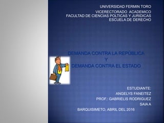 UNIVERSIDAD FERMIN TORO
VICERECTORADO ACADEMICO
FACULTAD DE CIENCIAS POLTICAS Y JURIDICAS
ESCUELA DE DERECHO
DEMANDA CONTRA LA REPÚBLICA
Y
DEMANDA CONTRA EL ESTADO
ESTUDIANTE:
ANGELYS FANEITEZ
PROF.: GABRIELIS RODRIGUEZ
SAIA A
BARQUISIMETO, ABRIL DEL 2016
 