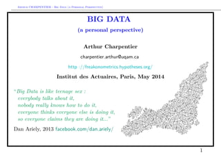 Arthur CHARPENTIER - Big Data (a Personal Perspective)
BIG DATA
(a personal perspective)
Arthur Charpentier
charpentier.arthur@uqam.ca
http ://freakonometrics.hypotheses.org/
Institut des Actuaires, Paris, May 2014
“Big Data is like teenage sex :
everybody talks about it,
nobody really knows how to do it,
everyone thinks everyone else is doing it,
so everyone claims they are doing it...”
Dan Ariely, 2013 facebook.com/dan.ariely/
1
 