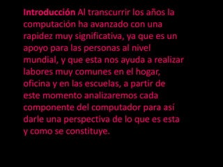 Introducción Al transcurrir los años la
computación ha avanzado con una
rapidez muy significativa, ya que es un
apoyo para las personas al nivel
mundial, y que esta nos ayuda a realizar
labores muy comunes en el hogar,
oficina y en las escuelas, a partir de
este momento analizaremos cada
componente del computador para así
darle una perspectiva de lo que es esta
y como se constituye.
 