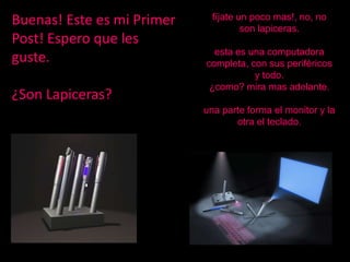 Buenas! Este es mi Primer     fíjate un poco mas!, no, no
                                      son lapiceras.
Post! Espero que les
                              esta es una computadora
guste.                      completa, con sus periféricos
                                       y todo.
                             ¿como? mira mas adelante.
¿Son Lapiceras?
                            una parte forma el monitor y la
                                   otra el teclado.
 