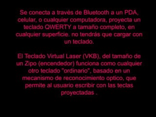 Se conecta a través de Bluetooth a un PDA,
 celular, o cualquier computadora, proyecta un
   teclado QWERTY a tamaño completo, en
cualquier superficie. no tendrás que cargar con
                   un teclado.

El Teclado Virtual Laser (VKB), del tamaño de
un Zipo (encendedor) funciona como cualquier
    otro teclado "ordinario", basado en un
  mecanismo de reconocimiento optico, que
   permite al usuario escribir con las teclas
                 proyectadas .
 