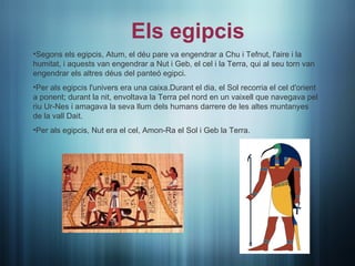 Els egipcis
•Segons els egipcis, Atum, el déu pare va engendrar a Chu i Tefnut, l'aire i la
humitat, i aquests van engendrar a Nut i Geb, el cel i la Terra, qui al seu torn van
engendrar els altres déus del panteó egipci.
•Per als egipcis l'univers era una caixa.Durant el dia, el Sol recorria el cel d'orient
a ponent; durant la nit, envoltava la Terra pel nord en un vaixell que navegava pel
riu Ur-Nes i amagava la seva llum dels humans darrere de les altes muntanyes
de la vall Dait.
•Per als egipcis, Nut era el cel, Amon-Ra el Sol i Geb la Terra.
 
