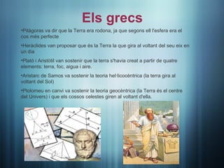 Els grecs
•Pitàgoras va dir que la Terra era rodona, ja que segons ell l'esfera era el
cos més perfecte
•Heràclides van proposar que és la Terra la que gira al voltant del seu eix en
un dia
•Plató i Aristòtil van sostenir que la terra s'havia creat a partir de quatre
elements: terra, foc, aigua i aire.
•Aristarc de Samos va sostenir la teoria hel·licocèntrica (la terra gira al
voltant del Sol)
•Ptolomeu en canvi va sostenir la teoria geocèntrica (la Terra és el centre
del Univers) i que els cossos celestes giren al voltant d'ella.
 