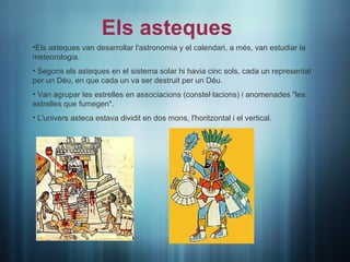 Els asteques
•Els asteques van desarrollar l'astronomia y el calendari, a més, van estudiar la
meteorologia.
• Segons els asteques en el sistema solar hi havia cinc sols, cada un representat
per un Déu, en que cada un va ser destruit per un Déu.
• Van agrupar les estrelles en associacions (constel·lacions) i anomenades "les
estrelles que fumegen".
• L'univers asteca estava dividit en dos mons, l'horitzontal i el vertical.
 