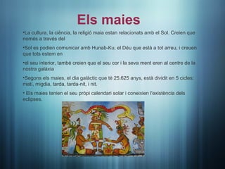 Els maies
•La cultura, la ciència, la religió maia estan relacionats amb el Sol. Creien que
només a través del
•Sol es podien comunicar amb Hunab-Ku, el Déu que està a tot arreu, i creuen
que tots estem en
•el seu interior, també creien que el seu cor i la seva ment eren al centre de la
nostra galàxia
•Segons els maies, el dia galàctic que té 25.625 anys, està dividit en 5 cicles:
matí, migdia, tarda, tarda-nit, i nit.
• Els maies tenien el seu pròpi calendari solar i coneixien l'existència dels
eclipses.
 