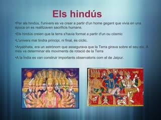 Els hindús
•Per als hindús, l'univers es va crear a partir d'un home gegant que vivia en una
época on es realitzaven sacrificis humans.
•Els hindús creien que la terra s'havia format a partir d'un ou còsmic
•L'univers mai tindra principi, ni final, és cíclic.
•Aryabhata, era un astrònom que assegurava que la Terra girava sobre el seu eix. A
més va determinar els moviments de rotació de la Terra
•A la Índia es van construir importants observatoris com el de Jaipur.
 