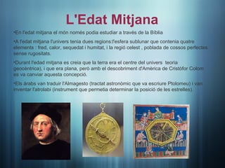 L'Edat Mitjana
•En l'edat mitjana el món només podia estudiar a través de la Bíblia
•A l'edat mitjana l'univers tenia dues regions:l'esfera sublunar que contenia quatre
elements : fred, calor, sequedat i humitat, i la regió celest , poblada de cossos perfectes
sense rugositats.
•Durant l'edad mitjana es creia que la terra era el centre del univers teoria
geocèntrica), i que era plana, però amb el descobriment d'Amèrica de Cristòfor Colom
es va canviar aquesta concepció.
•Els àrabs van traduir l'Almagesto (tractat astronòmic que va escriure Ptolomeu) i van
inventar l'atrolabi (instrument que permetia determinar la posició de les estrelles).
 