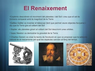 El Renaixement
•Copèrnic descobreix el moviment del planetes i del Sol i creu que el cel és
immens comparat amb la magnitud de la Terra
•Galileo Galilei va inventar el telescopi (lent que permet veure objectes llunyans) i
diu que la Terra gira al voltant del Sol
• Kepler: els planetes girant al voltant del Sol descrivint unes orbites.
• Isaac Newton va demostrar la gravetat de la Terra
• Charles Darwin va crear la teoria de l'evolució en que va proposar que la selecció
natural és el mecanisme pel qual les espècies canvien al llarg del temps.
 