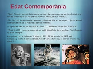 Edat Contemporània
•Albert Einstein formula la teoria de la relativitat: no es pot parlar de velocitat sinó
que es té que tenir en compte la velocitat respecte a un individu.
•Al s. XX neix l'anomenada mecànica quàntica (ciència que té per objectiu l'estudi
•
i comportament de la matèria a escala reduïda).
• La gossa Laika va ser enviada a l'espai un mes després del llancament de
•l'Sputnik (1961), que va ser el primer satèl·lit artificila de la història.. Yuri Gagarin
va anar a l'espai
•per primer cop amb la nau Vostok al 1961. El 20 de juliol de 1969 Neil
Armstrong, Michael Collins i Buzz Aldrin trepitjen la lluna per primer, amb la nau
Apolo 11.
 