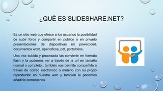 ¿QUÈ ES SLIDESHARE.NET?
Es un sitio web que ofrece a los usuarios la posibilidad
de subir foros y compartir en publico o en privado
presentaciones de diapositivas en powerpoint,
documentos word, openoficce, pdf, portafolios.
Una vez subida y procesada las convierte en formato
flash y la podemos ver a través de la url en tamaño
normal o completo , también nos permite compartirla a
través de correo electrónico o meterlo con su propio
reproductor en nuestra web y también le podemos
añadirle comentarios
 