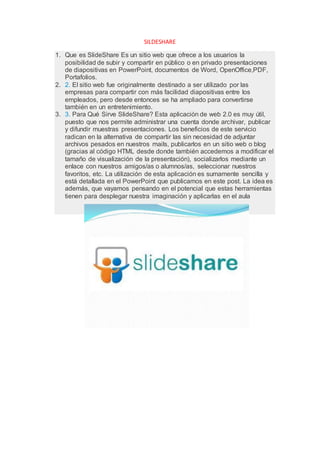 SILDESHARE
1. Que es SlideShare Es un sitio web que ofrece a los usuarios la
posibilidad de subir y compartir en público o en privado presentaciones
de diapositivas en PowerPoint, documentos de Word, OpenOffice,PDF,
Portafolios.
2. 2. El sitio web fue originalmente destinado a ser utilizado por las
empresas para compartir con más facilidad diapositivas entre los
empleados, pero desde entonces se ha ampliado para convertirse
también en un entretenimiento.
3. 3. Para Qué Sirve SlideShare? Esta aplicación de web 2.0 es muy útil,
puesto que nos permite administrar una cuenta donde archivar, publicar
y difundir muestras presentaciones. Los beneficios de este servicio
radican en la alternativa de compartir las sin necesidad de adjuntar
archivos pesados en nuestros mails, publicarlos en un sitio web o blog
(gracias al código HTML desde donde también accedemos a modificar el
tamaño de visualización de la presentación), socializarlos mediante un
enlace con nuestros amigos/as o alumnos/as, seleccionar nuestros
favoritos, etc. La utilización de esta aplicación es sumamente sencilla y
está detallada en el PowerPoint que publicamos en este post. La idea es
además, que vayamos pensando en el potencial que estas herramientas
tienen para desplegar nuestra imaginación y aplicarlas en el aula
 