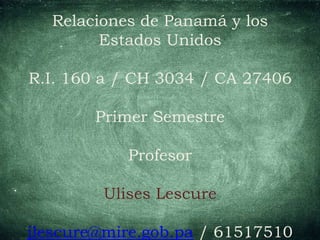 Relaciones de Panamá y los
Estados Unidos
R.I. 160 a / CH 3034 / CA 27406
Primer Semestre
Profesor
Ulises Lescure
jlescure@mire.gob.pa / 61517510
 
