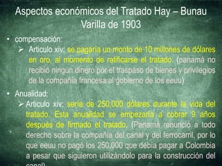Aspectos económicos del Tratado Hay – Bunau
Varilla de 1903
• compensación:
 Articulo xiv: se pagaría un monto de 10 millones de dólares
en oro, al momento de ratificarse el tratado. (panamá no
recibió ningún dinero por el traspaso de bienes y privilegios
de la compañía francesa al gobierno de los eeuu)
• Anualidad:
 Articulo xiv: sería de 250,000 dólares durante la vida del
tratado. Esta anualidad se empezaría a cobrar 9 años
después de firmado el tratado. (Panamá renunció a todo
derecho sobre la compañía del canal y del ferrocarril, por lo
que eeuu no pagó los 250,000 que debía pagar a Colombia
a pesar que siguieron utilizándolo para la construcción del
 
