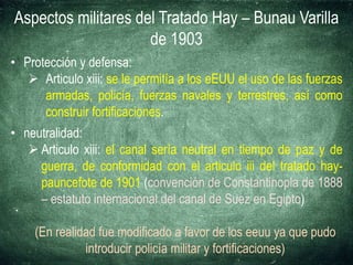 Aspectos militares del Tratado Hay – Bunau Varilla
de 1903
• Protección y defensa:
 Articulo xiii: se le permitía a los eEUU el uso de las fuerzas
armadas, policía, fuerzas navales y terrestres, así como
construir fortificaciones.
• neutralidad:
 Articulo xiii: el canal sería neutral en tiempo de paz y de
guerra, de conformidad con el articulo iii del tratado hay-
pauncefote de 1901 (convención de Constantinopla de 1888
– estatuto internacional del canal de Suez en Egipto)
(En realidad fue modificado a favor de los eeuu ya que pudo
introducir policía militar y fortificaciones)
 