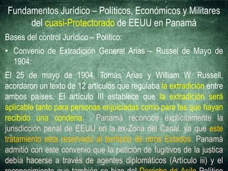 Fundamentos Jurídico – Políticos, Económicos y Militares
del cuasi-Protectorado de EEUU en Panamá
Bases del control Jurídico – Político:
• Convenio de Extradición General Arias – Russel de Mayo de
1904:
El 25 de mayo de 1904, Tomás Arias y William W. Russell,
acordaron un texto de 12 artículos que regulaba la extradición entre
ambos países. El artículo III establece que la extradición será
aplicable tanto para personas enjuiciadas como para las que hayan
recibido una condena. Panamá reconoce explícitamente la
jurisdicción penal de EEUU en la ex-Zona del Canal, ya que este
tratamiento esta reservado al territorio de otros Estados. Panamá
admitió con este convenio que la petición de fugitivos de la justica
debía hacerse a través de agentes diplomáticos (Artículo iii) y el
 