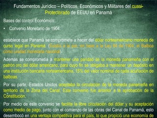 Fundamentos Jurídico – Políticos, Económicos y Militares del cuasi-
Protectorado de EEUU en Panamá
Bases del control Económico:
• Convenio Monetario de 1904:
establece que Panamá se compromete a hacer del dólar norteamericano moneda de
curso legal en Panamá. (Existía a la par, en base a la Ley 84 de 1904, el Balboa
como unidad monetaria nacional)
Además se comprometía a mantener una paridad de la moneda panameña con el
patrón oro del dólar americano, para cuyo fin se obligaba a mantener un depósito en
una institución bancaria norteamericana, 15% del valor nominal de cada acuñación de
balboas.
Por su parte, Estados Unidos aceptaba la circulación de la moneda panameña en
territorio de la Zona del Canal. Este convenio fue anterior a la aprobación de la
Constitución.
Por medio de este convenio se facilita la libre circulación del dólar y su aceptación
como medio de pago, junto con el comienzo de las obras del Canal de Panamá, esto
desembocó en una ventaja competitiva para el país, lo que propició una economía de
 