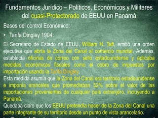 Fundamentos Jurídico – Políticos, Económicos y Militares
del cuasi-Protectorado de EEUU en Panamá
Bases del control Económico:
• Tarifa Dingley 1904:
El Secretario de Estado de EEUU, William H. Taft, emitió una orden
ejecutiva que abría la Zona del Canal al comercio mundial. Además,
establecía oficinas de correo con sello estadounidense y aplicaba
medidas económicas fiscales como el cobro de impuestos por
importación usando la Tarifa Dingley,
Esta medida asumía que la Zona del Canal era territorio estadounidense
e imponía aranceles que promediaban 52% sobre el valor de las
importaciones provenientes de cualquier país extranjero, incluyendo a
Panamá.
Quedaba claro que los EEUU pretendía hacer de la Zona del Canal una
parte integrante de su territorio desde un punto de vista arancelario.
 