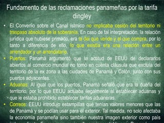 Fundamento de las reclamaciones panameñas por la tarifa
dingley
• El Convenio sobre el Canal ístmico no implicaba cesión del territorio ni
traspaso absoluto de la soberanía. En caso de tal interpretación, la relación
jurídica que hubiese primado, era la del que vende y el que compra, por lo
tanto a diferencia de ello, lo que existía era una relación entre un
arrendador y un arrendatario.
• Puertos: Panamá argumentó que la actitud de EEUU de declararlos
abiertos al comercio mundial no tomó en cuenta cláusula que excluía del
territorio de la ex zona a las ciudades de Panamá y Colón, junto con sus
puertos adyacentes.
• Aduanas: Al igual que los puertos, Panamá señaló que era la dueña del
territorio, por lo que EEUU actuaba ilegalmente al establecer aduanas y
que le estaba prohibido establecer tarifas aduaneras.
• Correos: EEUU introdujo estampillas que tenían valores menores que las
de Panamá y se podían usar para el exterior. Tal medida, no solo afectaba
la economía panameña sino también nuestra imagen exterior como país
 