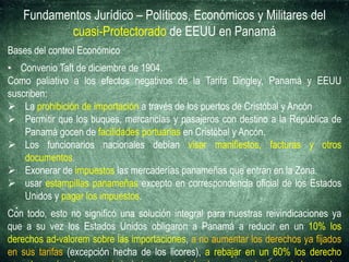 Fundamentos Jurídico – Políticos, Económicos y Militares del
cuasi-Protectorado de EEUU en Panamá
Bases del control Económico
• Convenio Taft de diciembre de 1904.
Como paliativo a los efectos negativos de la Tarifa Dingley, Panamá y EEUU
suscriben:
 La prohibición de importación a través de los puertos de Cristóbal y Ancón
 Permitir que los buques, mercancías y pasajeros con destino a la República de
Panamá gocen de facilidades portuarias en Cristóbal y Ancón.
 Los funcionarios nacionales debían visar manifiestos, facturas y otros
documentos.
 Exonerar de impuestos las mercaderías panameñas que entran en la Zona.
 usar estampillas panameñas excepto en correspondencia oficial de los Estados
Unidos y pagar los impuestos.
Con todo, esto no significó una solución integral para nuestras reivindicaciones ya
que a su vez los Estados Unidos obligaron a Panamá a reducir en un 10% los
derechos ad-valorem sobre las importaciones, a no aumentar los derechos ya fijados
en sus tarifas (excepción hecha de los licores), a rebajar en un 60% los derecho
 