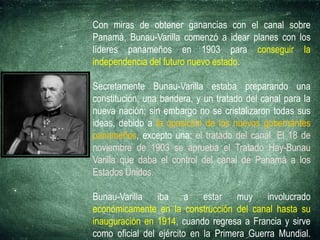 Con miras de obtener ganancias con el canal sobre
Panamá, Bunau-Varilla comenzó a idear planes con los
líderes panameños en 1903 para conseguir la
independencia del futuro nuevo estado.
Secretamente Bunau-Varilla estaba preparando una
constitución, una bandera, y un tratado del canal para la
nueva nación; sin embargo no se cristalizaron todas sus
ideas, debido a la oposición de los nuevos gobernantes
panameños, excepto una: el tratado del canal. El 18 de
noviembre de 1903 se aprueba el Tratado Hay-Bunau
Varilla que daba el control del canal de Panamá a los
Estados Unidos.
Bunau-Varilla iba a estar muy involucrado
económicamente en la construcción del canal hasta su
inauguración en 1914, cuando regresa a Francia y sirve
como oficial del ejército en la Primera Guerra Mundial.
 