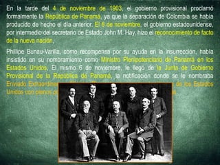 En la tarde del 4 de noviembre de 1903, el gobierno provisional proclamó
formalmente la República de Panamá, ya que la separación de Colombia se había
producido de hecho el día anterior. El 6 de noviembre, el gobierno estadounidense,
por intermedio del secretario de Estado John M. Hay, hizo el reconocimiento de facto
de la nueva nación,
Phillipe Bunau-Varilla, como recompensa por su ayuda en la insurrección, había
insistido en su nombramiento como Ministro Plenipotenciario de Panamá en los
Estados Unidos, El mismo 6 de noviembre, le llegó de la Junta de Gobierno
Provisional de la República de Panamá, la notificación donde se le nombraba
Enviado Extraordinario y Ministro Plenipotenciario ante el gobierno de los Estados
Unidos con plenos poderes para negociaciones políticas y financieras.
 