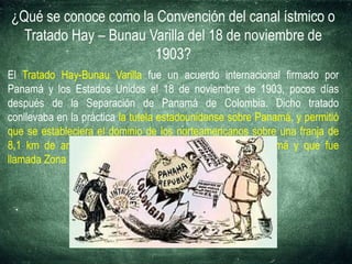 ¿Qué se conoce como la Convención del canal ístmico o
Tratado Hay – Bunau Varilla del 18 de noviembre de
1903?
El Tratado Hay-Bunau Varilla fue un acuerdo internacional firmado por
Panamá y los Estados Unidos el 18 de noviembre de 1903, pocos días
después de la Separación de Panamá de Colombia. Dicho tratado
conllevaba en la práctica la tutela estadounidense sobre Panamá, y permitió
que se estableciera el dominio de los norteamericanos sobre una franja de
8,1 km de ancho sobre la que pasaría el Canal de Panamá y que fue
llamada Zona del Canal de Panamá.
 