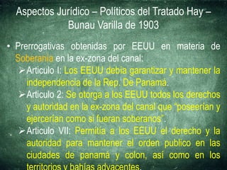 Aspectos Jurídico – Políticos del Tratado Hay –
Bunau Varilla de 1903
• Prerrogativas obtenidas por EEUU en materia de
Soberanía en la ex-zona del canal:
Articulo I: Los EEUU debía garantizar y mantener la
independencia de la Rep. De Panamá.
Articulo 2: Se otorga a los EEUU todos los derechos
y autoridad en la ex-zona del canal que “poseerían y
ejercerían como si fueran soberanos”.
Articulo VII: Permitía a los EEUU el derecho y la
autoridad para mantener el orden publico en las
ciudades de panamá y colon, así como en los
 