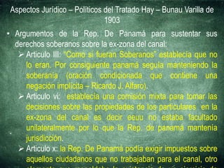Aspectos Jurídico – Políticos del Tratado Hay – Bunau Varilla de
1903
• Argumentos de la Rep. De Panamá para sustentar sus
derechos soberanos sobre la ex-zona del canal:
 Articulo III: “Como si fueran Soberanos” establecía que no
lo eran. Por consiguiente panamá seguía manteniendo la
soberanía (oración condicionada que contiene una
negación implícita – Ricardo J. Alfaro).
 Articulo vi: establecía una comisión mixta para tomar las
decisiones sobre las propiedades de los particulares en la
ex-zona del canal es decir eeuu no estaba facultado
unilateralmente por lo que la Rep. de panamá mantenía
jurisdicción.
 Articulo x: la Rep. De Panamá podía exigir impuestos sobre
aquellos ciudadanos que no trabajaban para el canal, otro
 