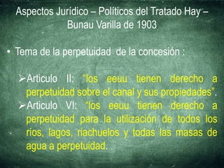 Aspectos Jurídico – Políticos del Tratado Hay –
Bunau Varilla de 1903
• Tema de la perpetuidad de la concesión :
Articulo II: “los eeuu tienen derecho a
perpetuidad sobre el canal y sus propiedades”.
Articulo VI: “los eeuu tienen derecho a
perpetuidad para la utilización de todos los
ríos, lagos, riachuelos y todas las masas de
agua a perpetuidad.
 